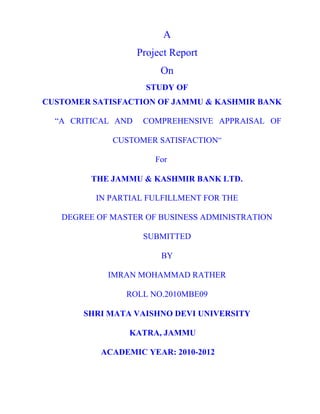 A
                    Project Report
                         On
                      STUDY OF
CUSTOMER SATISFACTION OF JAMMU & KASHMIR BANK

  “A CRITICAL AND    COMPREHENSIVE APPRAISAL OF

             CUSTOMER SATISFACTION”

                        For

         THE JAMMU & KASHMIR BANK LTD.

          IN PARTIAL FULFILLMENT FOR THE

   DEGREE OF MASTER OF BUSINESS ADMINISTRATION

                     SUBMITTED

                         BY

            IMRAN MOHAMMAD RATHER

                ROLL NO.2010MBE09

       SHRI MATA VAISHNO DEVI UNIVERSITY

                 KATRA, JAMMU

           ACADEMIC YEAR: 2010-2012
 