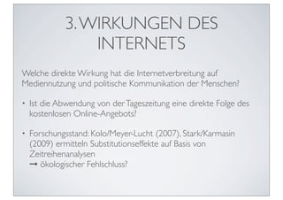3. WIRKUNGEN DES
                 INTERNETS
Welche direkte Wirkung hat die Internetverbreitung auf
Mediennutzung und politische Kommunikation der Menschen?

•   Ist die Abwendung von der Tageszeitung eine direkte Folge des
    kostenlosen Online-Angebots?

•   Forschungsstand: Kolo/Meyer-Lucht (2007), Stark/Karmasin
    (2009) ermitteln Substitutionseffekte auf Basis von
    Zeitreihenanalysen
    ➞ ökologischer Fehlschluss?
 
