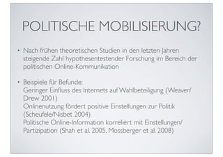 POLITISCHE MOBILISIERUNG?
•   Nach frühen theoretischen Studien in den letzten Jahren
    steigende Zahl hypothesentestender Forschung im Bereich der
    politischen Online-Kommunikation

•   Beispiele für Befunde:
    Geringer Einﬂuss des Internets auf Wahlbeteiligung (Weaver/
    Drew 2001)
    Onlinenutzung fördert positive Einstellungen zur Politik
    (Scheufele/Nisbet 2004)
    Politische Online-Information korreliert mit Einstellungen/
    Partizipation (Shah et al. 2005, Mossberger et al. 2008)
 