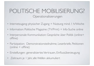 POLITISCHE MOBILISIERUNG?
                        Operationalisierungen

•   Internetzugang: physischer Zugang + Nutzung mind. 1 h/Woche
•   Information: Politische Magazine (TV/Print) + Info-Suche online
•   Interpersonale Kommunikation: Gespräche über Politik (online+
    ofﬂine)
•   Partizipation:	

 Demonstrationsteilnahme, Leserbriefe, Petitionen
    (online + ofﬂine)
•   Einstellungen:	

generalisiertes Vertrauen, Einﬂussüberzeugung
•   Zeitraum: je 1 Jahr, alle Wellen akkumuliert
 