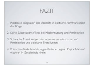 FAZIT
1. Moderate Integration des Internets in politische Kommunikation
   der Bürger

2. Keine Substitutionseffekte bei Mediennutzung und Partizipation

3. Schwache Auswirkungen der intensiveren Information auf
   Partizipation und politische Einstellungen

4. Kohorteneffekte beschleunigen Veränderungen: „Digital Natives“
   wachsen in Gesellschaft hinein


                                 28
 