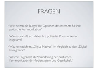 FRAGEN

• Wie  nutzen die Bürger die Optionen des Internets für ihre
 politische Kommunikation?

• Wie entwickelt sich dabei ihre politische Kommunikation
 insgesamt?

• Waskennzeichnet „Digital Natives“ im Vergleich zu den „Digital
 Immigrants“?

• Welche
      Folgen hat die Veränderung der politischen
 Kommunikation für Mediensystem und Gesellschaft?
 