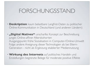 FORSCHUNGSSTAND

• Deskription: kaum belastbare Langfrist-Daten zu politischer
 Online-Kommunikation in Deutschland (und anderen Ländern)

• „Digital  Natives“: unscharfes Konzept zur Beschreibung
 junger, Online-afﬁner Alterskohorten
 Ausgangspunkt: frühe Sozialisation in Computer-/Online-Umwelt
 Folge: andere Aneignung dieser Technologien als bei Eltern-
 Generation - nicht als Ergänzung etablierter Mediennutzung

• Wirkung    des Internets auf politisches Handeln und
 Einstellungen: begrenzte Belege für moderate positive Effekte
 
