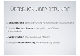 ÜBERBLICK ÜBER BEFUNDE

1. Entwicklung politischer Online-Kommunikation in Deutschland

2. Soziale Unterschiede in der politischen Online-
  Kommunikation

3. Substitution alter durch neue Medien?

4. Politische Mobilisierung der Bevölkerung online?



                               8
 