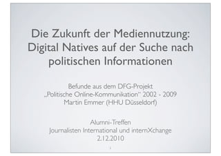 Die Zukunft der Mediennutzung:
Digital Natives auf der Suche nach
    politischen Informationen
             Befunde aus dem DFG-Projekt
   „Politische Online-Kommunikation“ 2002 - 2009
           Martin Emmer (HHU Düsseldorf)

                    Alumni-Treffen
    Journalisten International und internXchange
                      2.12.2010
                         1
 
