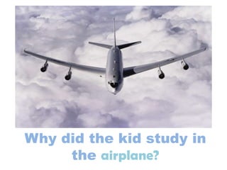Why did the kid study in
the airplane?