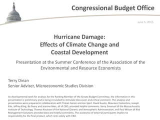 Congressional Budget Office
Hurricane Damage:
Effects of Climate Change and
Coastal Development
June 5, 2015
As developmental work for analysis for the Ranking Member of the Senate Budget Committee, the information in this
presentation is preliminary and is being circulated to stimulate discussion and critical comment. The analysis and
presentation were prepared in collaboration with Tristan Hanon and Jon Sperl. David Austin, Maureen Costantino, Joseph
Kile, Jeffrey Kling, Bo Peery and Jeanine Rees, all of CBO, provided helpful comments. Kerry Emanuel of the Massachusetts
Institute of Technology, Thomas Knutson of the National Oceanic and Atmospheric Administration, and Paul Wilson of Risk
Management Solutions provided data and helpful comments. The assistance of external participants implies no
responsibility for the final product, which rests solely with CBO.
Presentation at the Summer Conference of the Association of the
Environmental and Resource Economists
Terry Dinan
Senior Adviser, Microeconomic Studies Division
 