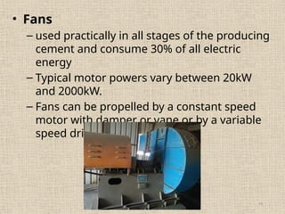 11
• Fans
– used practically in all stages of the producing
cement and consume 30% of all electric
energy
– Typical motor powers vary between 20kW
and 2000kW.
– Fans can be propelled by a constant speed
motor with damper or vane or by a variable
speed drive
 