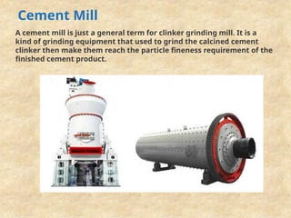 Cement Mill
A cement mill is just a general term for clinker grinding mill. It is a
kind of grinding equipment that used to grind the calcined cement
clinker then make them reach the particle fineness requirement of the
finished cement product.
 