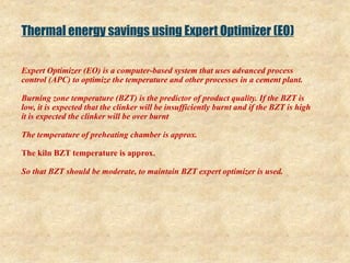 Thermal energy savings using Expert Optimizer (EO)
Expert Optimizer (EO) is a computer-based system that uses advanced process
control (APC) to optimize the temperature and other processes in a cement plant.
Burning zone temperature (BZT) is the predictor of product quality. If the BZT is
low, it is expected that the clinker will be insufficiently burnt and if the BZT is high
it is expected the clinker will be over burnt
The temperature of preheating chamber is approx.
The kiln BZT temperature is approx.
So that BZT should be moderate, to maintain BZT expert optimizer is used.
 