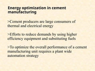 Energy optimization in cement
manufacturing
>Cement producers are large consumers of
thermal and electrical energy
>Efforts to reduce demands by using higher
efficiency equipment and substituting fuels
>To optimize the overall performance of a cement
manufacturing unit requires a plant wide
automation strategy
 