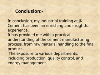 Conclusion:-
In conclusion, my industrial training at JK
Cement has been an enriching and insightful
experience.
It has provided me with a practical
understanding of the cement manufacturing
process, from raw material handling to the final
product.
The exposure to various departments,
including production, quality control, and
energy management.
 