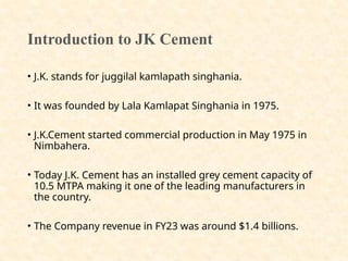 Introduction to JK Cement
• J.K. stands for juggilal kamlapath singhania.
• It was founded by Lala Kamlapat Singhania in 1975.
• J.K.Cement started commercial production in May 1975 in
Nimbahera.
• Today J.K. Cement has an installed grey cement capacity of
10.5 MTPA making it one of the leading manufacturers in
the country.
• The Company revenue in FY23 was around $1.4 billions.
 