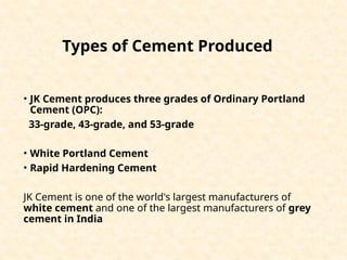 Types of Cement Produced
• JK Cement produces three grades of Ordinary Portland
Cement (OPC):
33-grade, 43-grade, and 53-grade
• White Portland Cement
• Rapid Hardening Cement
JK Cement is one of the world's largest manufacturers of
white cement and one of the largest manufacturers of grey
cement in India
 