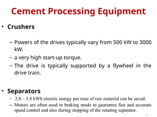 • Crushers
– Powers of the drives typically vary from 500 kW to 3000
kW.
– a very high start-up torque.
– The drive is typically supported by a flywheel in the
drive train.
• Separators
− 2.8 – 3.8 kWh electric energy per tone of raw material can be saved.
– Motors are often used in braking mode to guarantee fast and accurate
speed control and also during stopping of the rotating separator.
9
Cement Processing Equipment
 