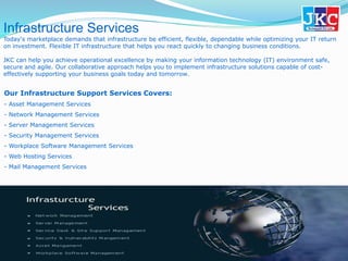 Infrastructure Services
Today's marketplace demands that infrastructure be efficient, flexible, dependable while optimizing your IT return
on investment. Flexible IT infrastructure that helps you react quickly to changing business conditions.
JKC can help you achieve operational excellence by making your information technology (IT) environment safe,
secure and agile. Our collaborative approach helps you to implement infrastructure solutions capable of cost-
effectively supporting your business goals today and tomorrow.
Our Infrastructure Support Services Covers:
- Asset Management Services
- Network Management Services
- Server Management Services
- Security Management Services
- Workplace Software Management Services
- Web Hosting Services
- Mail Management Services
 