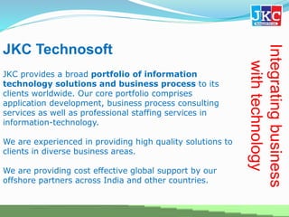 JKC Technosoft
JKC provides a broad portfolio of information
technology solutions and business process to its
clients worldwide. Our core portfolio comprises
application development, business process consulting
services as well as professional staffing services in
information-technology.
We are experienced in providing high quality solutions to
clients in diverse business areas.
We are providing cost effective global support by our
offshore partners across India and other countries.
Integratingbusiness
withtechnology
 