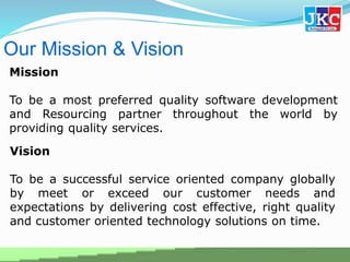 Our Mission & Vision
Mission
To be a most preferred quality software development
and Resourcing partner throughout the world by
providing quality services.
Vision
To be a successful service oriented company globally
by meet or exceed our customer needs and
expectations by delivering cost effective, right quality
and customer oriented technology solutions on time.
 