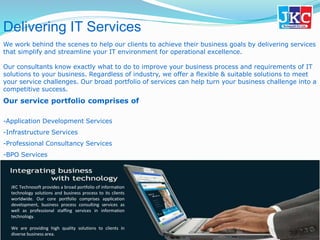 Delivering IT Services
We work behind the scenes to help our clients to achieve their business goals by delivering services
that simplify and streamline your IT environment for operational excellence.
Our consultants know exactly what to do to improve your business process and requirements of IT
solutions to your business. Regardless of industry, we offer a flexible & suitable solutions to meet
your service challenges. Our broad portfolio of services can help turn your business challenge into a
competitive success.
Our service portfolio comprises of
-Application Development Services
-Infrastructure Services
-Professional Consultancy Services
-BPO Services
JKC Technosoft provides a broad portfolio of information
technology solutions and business process to its clients
worldwide. Our core portfolio comprises application
development, business process consulting services as
well as professional staffing services in information
technology.
We are providing high quality solutions to clients in
diverse business area.
 