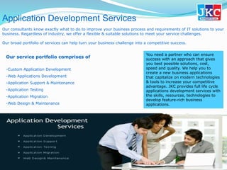 Application Development Services
Our consultants know exactly what to do to improve your business process and requirements of IT solutions to your
business. Regardless of industry, we offer a flexible & suitable solutions to meet your service challenges.
Our broad portfolio of services can help turn your business challenge into a competitive success.
You need a partner who can ensure
success with an approach that gives
you best possible solutions, cost,
speed and quality. We help you to
create a new business applications
that capitalize on modern technologies
& tools to increase your competitive
advantage. JKC provides full life cycle
applications development services with
the skills, resources, technologies to
develop feature-rich business
applications.
Our service portfolio comprises of
-Custom Application Development
-Web Applications Development
-Application Support & Maintenance
-Application Testing
-Application Migration
-Web Design & Maintenance
 