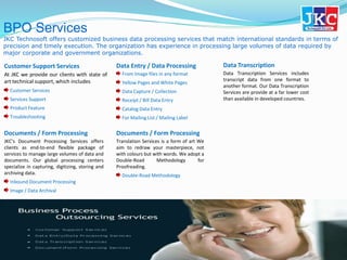 BPO Services
JKC Technosoft offers customized business data processing services that match international standards in terms of
precision and timely execution. The organization has experience in processing large volumes of data required by
major corporate and government organizations.
Customer Support Services
At JKC we provide our clients with state of
art technical support, which includes
Customer Services
Services Support
Product Feature
Troubleshooting
Data Entry / Data Processing
From Image files in any format
Yellow Pages and White Pages
Data Capture / Collection
Receipt / Bill Data Entry
Catalog Data Entry
For Mailing List / Mailing Label
Data Transcription
Data Transcription Services includes
transcript data from one format to
another format. Our Data Transcription
Services are provide at a far lower cost
than available in developed countries.
Documents / Form Processing
JKC’s Document Processing Services offers
clients as end-to-end flexible package of
services to manage large volumes of data and
documents. Our global processing centers
specialize in capturing, digitizing, storing and
archiving data.
Inbound Document Processing
Image / Data Archival
Documents / Form Processing
Translation Services is a form of art We
aim to redraw your masterpiece, not
with colours but with words. We adopt a
Double-Road Methodology for
Proofreading.
Double-Road Methodology
 