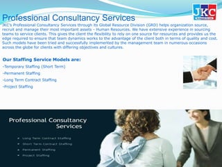 Professional Consultancy Services
JKC’s Professional Consultancy Services through its Global Resource Division (GRD) helps organization source,
recruit and manage their most important assets - Human Resources. We have extensive experience in sourcing
teams to service clients. This gives the client the flexibility to rely on one source for resources and provides us the
edge required to ensure that team dynamics works to the advantage of the client both in terms of quality and cost.
Such models have been tried and successfully implemented by the management team in numerous occasions
across the globe for clients with differing objectives and cultures.
Our Staffing Service Models are:
-Temporary Staffing (Short Term)
-Permanent Staffing
-Long Term Contract Staffing
-Project Staffing
 