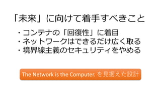 「未来」に向けて着手すべきこと
・コンテナの「回復性」に着目
・ネットワークはできるだけ広く取る
・境界線主義のセキュリティをやめる
The Network is the Computer. を見据えた設計
 