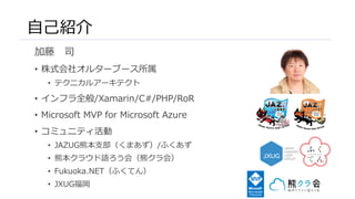 自己紹介
加藤 司
• 株式会社オルターブース所属
• テクニカルアーキテクト
• インフラ全般/Xamarin/C#/PHP/RoR
• Microsoft MVP for Microsoft Azure
• コミュニティ活動
• JAZUG熊本支部（くまあず）/ふくあず
• 熊本クラウド語ろう会（熊クラ会）
• Fukuoka.NET（ふくてん）
• JXUG福岡
 