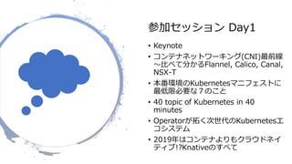 参加セッション Day1
• Keynote
• コンテナネットワーキング(CNI)最前線
〜比べて分かるFlannel, Calico, Canal,
NSX-T
• 本番環境のKubernetesマニフェストに
最低限必要な７のこと
• 40 topic of Kubernetes in 40
minutes
• Operatorが拓く次世代のKubernetesエ
コシステム
• 2019年はコンテナよりもクラウドネイ
ティブ!?Knativeのすべて
 