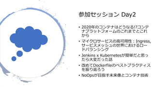 参加セッション Day2
• 2020年のコンテナはどうなる!?コンテ
ナプラットフォームのこれまでとこれ
から
• マイクロサービスの高可用性：Ingress,
サービスメッシュの世界におけるロー
ドバランシング
• Jenkins x Kubernetesが簡単だと思っ
たら大変だった話
• 改めてDockerfileのベストプラクティス
を振り返ろう
• NoOpsが目指す未来像とコンテナ技術
 