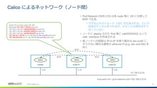 19©2018 VMware, Inc.
Calico によるネットワーク（ノード間）
master node-01 node-02
kubuadm init --pod-network-cidr=192.168.0.0/16
10.156.0.0/16
0.84 0.78 0.86
• Pod Network CIDR (/16) は各 node 毎に /26 に分割して
BGP で広告
• ググるとホストルート（/32）が広告される、という
記述がたくさん見つかるが、少なくとも現在はそう
なっていない
• ノードに deploy された Pod 毎に caliXXXXXXX という
veth interface が作成される
• 他ノードへの経路は IP-in-IP を使う場合は dev tunl0 に、
そうでない場合は通常の ethernet i/f (e.g. dev ens160) を
向く
BIRD BIRDBIRD
node-01% ip route | grep 192.168
blackhole 192.168.0.128/26 proto bird
192.168.0.144 dev caliae434558fa1 scope link
192.168.0.145 dev cali436b19e8d7e scope link
192.168.0.146 dev calid93c954af3f scope link
192.168.221.192/26 via 10.156.250.84 dev ens160 proto bird
192.168.238.0/26 via 10.156.250.86 dev ens160 proto bird
BGP
BGPBGP
 