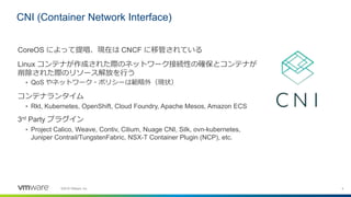 4©2018 VMware, Inc.
CoreOS によって提唱、現在は CNCF に移管されている
Linux コンテナが作成された際のネットワーク接続性の確保とコンテナが
削除された際のリソース解放を行う
• QoS やネットワーク・ポリ...