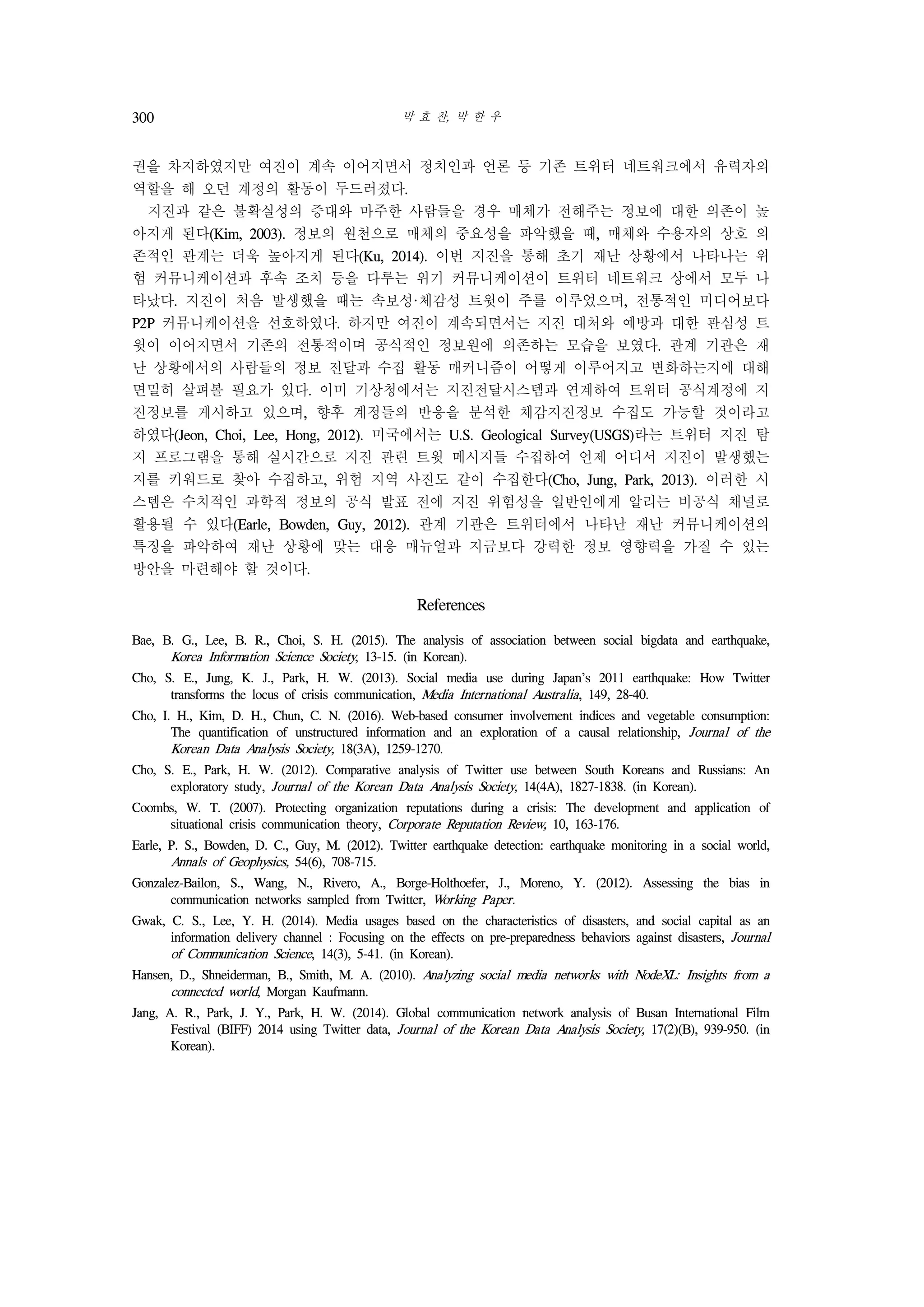 박 효 찬, 박 한 우300
권을 차지하였지만 여진이 계속 이어지면서 정치인과 언론 등 기존 트위터 네트워크에서 유력자의
역할을 해 오던 계정의 활동이 두드러졌다.
지진과 같은 불확실성의 증대와 마주한 사람들을 경우 매체가 전해주는 정보에 대한 의존이 높
아지게 된다(Kim, 2003). 정보의 원천으로 매체의 중요성을 파악했을 때, 매체와 수용자의 상호 의
존적인 관계는 더욱 높아지게 된다(Ku, 2014). 이번 지진을 통해 초기 재난 상황에서 나타나는 위
험 커뮤니케이션과 후속 조치 등을 다루는 위기 커뮤니케이션이 트위터 네트워크 상에서 모두 나
타났다. 지진이 처음 발생했을 때는 속보성·체감성 트윗이 주를 이루었으며, 전통적인 미디어보다
P2P 커뮤니케이션을 선호하였다. 하지만 여진이 계속되면서는 지진 대처와 예방과 대한 관심성 트
윗이 이어지면서 기존의 전통적이며 공식적인 정보원에 의존하는 모습을 보였다. 관계 기관은 재
난 상황에서의 사람들의 정보 전달과 수집 활동 매커니즘이 어떻게 이루어지고 변화하는지에 대해
면밀히 살펴볼 필요가 있다. 이미 기상청에서는 지진전달시스템과 연계하여 트위터 공식계정에 지
진정보를 게시하고 있으며, 향후 계정들의 반응을 분석한 체감지진정보 수집도 가능할 것이라고
하였다(Jeon, Choi, Lee, Hong, 2012). 미국에서는 U.S. Geological Survey(USGS)라는 트위터 지진 탐
지 프로그램을 통해 실시간으로 지진 관련 트윗 메시지들 수집하여 언제 어디서 지진이 발생했는
지를 키워드로 찾아 수집하고, 위험 지역 사진도 같이 수집한다(Cho, Jung, Park, 2013). 이러한 시
스템은 수치적인 과학적 정보의 공식 발표 전에 지진 위험성을 일반인에게 알리는 비공식 채널로
활용될 수 있다(Earle, Bowden, Guy, 2012). 관계 기관은 트위터에서 나타난 재난 커뮤니케이션의
특징을 파악하여 재난 상황에 맞는 대응 매뉴얼과 지금보다 강력한 정보 영향력을 가질 수 있는
방안을 마련해야 할 것이다.
References
Bae, B. G., Lee, B. R., Choi, S. H. (2015). The analysis of association between social bigdata and earthquake,
Korea Information Science Society, 13-15. (in Korean).
Cho, S. E., Jung, K. J., Park, H. W. (2013). Social media use during Japan’s 2011 earthquake: How Twitter
transforms the locus of crisis communication, Media International Australia, 149, 28-40.
Cho, I. H., Kim, D. H., Chun, C. N. (2016). Web-based consumer involvement indices and vegetable consumption:
The quantification of unstructured information and an exploration of a causal relationship, Journal of the
Korean Data Analysis Society, 18(3A), 1259-1270.
Cho, S. E., Park, H. W. (2012). Comparative analysis of Twitter use between South Koreans and Russians: An
exploratory study, Journal of the Korean Data Analysis Society, 14(4A), 1827-1838. (in Korean).
Coombs, W. T. (2007). Protecting organization reputations during a crisis: The development and application of
situational crisis communication theory, Corporate Reputation Review, 10, 163-176.
Earle, P. S., Bowden, D. C., Guy, M. (2012). Twitter earthquake detection: earthquake monitoring in a social world,
Annals of Geophysics, 54(6), 708-715.
Gonzalez-Bailon, S., Wang, N., Rivero, A., Borge-Holthoefer, J., Moreno, Y. (2012). Assessing the bias in
communication networks sampled from Twitter, Working Paper.
Gwak, C. S., Lee, Y. H. (2014). Media usages based on the characteristics of disasters, and social capital as an
information delivery channel : Focusing on the effects on pre-preparedness behaviors against disasters, Journal
of Communication Science, 14(3), 5-41. (in Korean).
Hansen, D., Shneiderman, B., Smith, M. A. (2010). Analyzing social media networks with NodeXL: Insights from a
connected world, Morgan Kaufmann.
Jang, A. R., Park, J. Y., Park, H. W. (2014). Global communication network analysis of Busan International Film
Festival (BIFF) 2014 using Twitter data, Journal of the Korean Data Analysis Society, 17(2)(B), 939-950. (in
Korean).
 