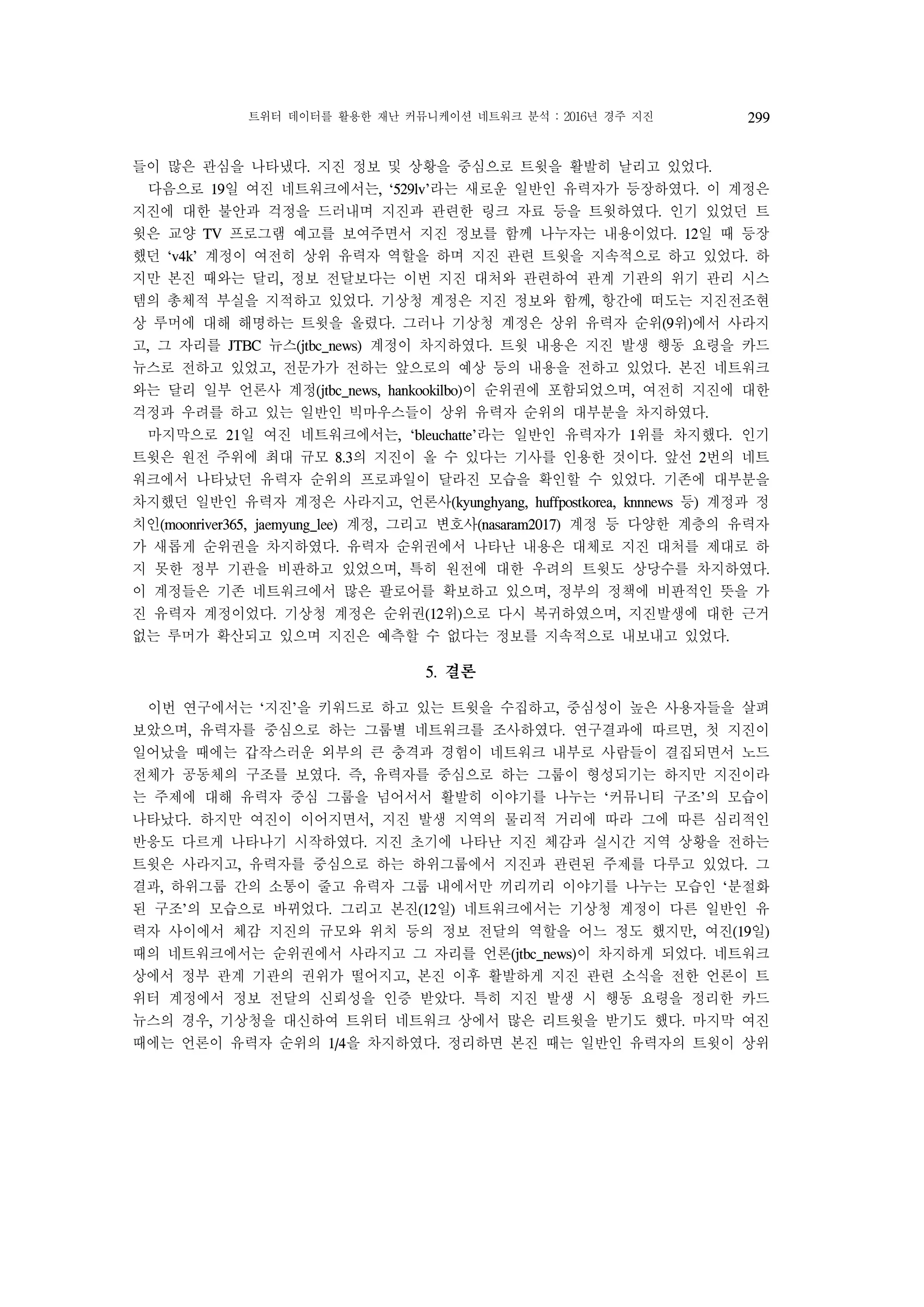 트위터 데이터를 활용한 재난 커뮤니케이션 네트워크 분석 : 2016년 경주 지진 299
들이 많은 관심을 나타냈다. 지진 정보 및 상황을 중심으로 트윗을 활발히 날리고 있었다.
다음으로 19일 여진 네트워크에서는, ‘529lv’라는 새로운 일반인 유력자가 등장하였다. 이 계정은
지진에 대한 불안과 걱정을 드러내며 지진과 관련한 링크 자료 등을 트윗하였다. 인기 있었던 트
윗은 교양 TV 프로그램 예고를 보여주면서 지진 정보를 함께 나누자는 내용이었다. 12일 때 등장
했던 ‘v4k’ 계정이 여전히 상위 유력자 역할을 하며 지진 관련 트윗을 지속적으로 하고 있었다. 하
지만 본진 때와는 달리, 정보 전달보다는 이번 지진 대처와 관련하여 관계 기관의 위기 관리 시스
템의 총체적 부실을 지적하고 있었다. 기상청 계정은 지진 정보와 함께, 항간에 떠도는 지진전조현
상 루머에 대해 해명하는 트윗을 올렸다. 그러나 기상청 계정은 상위 유력자 순위(9위)에서 사라지
고, 그 자리를 JTBC 뉴스(jtbc_news) 계정이 차지하였다. 트윗 내용은 지진 발생 행동 요령을 카드
뉴스로 전하고 있었고, 전문가가 전하는 앞으로의 예상 등의 내용을 전하고 있었다. 본진 네트워크
와는 달리 일부 언론사 계정(jtbc_news, hankookilbo)이 순위권에 포함되었으며, 여전히 지진에 대한
걱정과 우려를 하고 있는 일반인 빅마우스들이 상위 유력자 순위의 대부분을 차지하였다.
마지막으로 21일 여진 네트워크에서는, ‘bleuchatte’라는 일반인 유력자가 1위를 차지했다. 인기
트윗은 원전 주위에 최대 규모 8.3의 지진이 올 수 있다는 기사를 인용한 것이다. 앞선 2번의 네트
워크에서 나타났던 유력자 순위의 프로파일이 달라진 모습을 확인할 수 있었다. 기존에 대부분을
차지했던 일반인 유력자 계정은 사라지고, 언론사(kyunghyang, huffpostkorea, knnnews 등) 계정과 정
치인(moonriver365, jaemyung_lee) 계정, 그리고 변호사(nasaram2017) 계정 등 다양한 계층의 유력자
가 새롭게 순위권을 차지하였다. 유력자 순위권에서 나타난 내용은 대체로 지진 대처를 제대로 하
지 못한 정부 기관을 비판하고 있었으며, 특히 원전에 대한 우려의 트윗도 상당수를 차지하였다.
이 계정들은 기존 네트워크에서 많은 팔로어를 확보하고 있으며, 정부의 정책에 비판적인 뜻을 가
진 유력자 계정이었다. 기상청 계정은 순위권(12위)으로 다시 복귀하였으며, 지진발생에 대한 근거
없는 루머가 확산되고 있으며 지진은 예측할 수 없다는 정보를 지속적으로 내보내고 있었다.
5. 결론
이번 연구에서는 ‘지진’을 키워드로 하고 있는 트윗을 수집하고, 중심성이 높은 사용자들을 살펴
보았으며, 유력자를 중심으로 하는 그룹별 네트워크를 조사하였다. 연구결과에 따르면, 첫 지진이
일어났을 때에는 갑작스러운 외부의 큰 충격과 경험이 네트워크 내부로 사람들이 결집되면서 노드
전체가 공동체의 구조를 보였다. 즉, 유력자를 중심으로 하는 그룹이 형성되기는 하지만 지진이라
는 주제에 대해 유력자 중심 그룹을 넘어서서 활발히 이야기를 나누는 ‘커뮤니티 구조’의 모습이
나타났다. 하지만 여진이 이어지면서, 지진 발생 지역의 물리적 거리에 따라 그에 따른 심리적인
반응도 다르게 나타나기 시작하였다. 지진 초기에 나타난 지진 체감과 실시간 지역 상황을 전하는
트윗은 사라지고, 유력자를 중심으로 하는 하위그룹에서 지진과 관련된 주제를 다루고 있었다. 그
결과, 하위그룹 간의 소통이 줄고 유력자 그룹 내에서만 끼리끼리 이야기를 나누는 모습인 ‘분절화
된 구조’의 모습으로 바뀌었다. 그리고 본진(12일) 네트워크에서는 기상청 계정이 다른 일반인 유
력자 사이에서 체감 지진의 규모와 위치 등의 정보 전달의 역할을 어느 정도 했지만, 여진(19일)
때의 네트워크에서는 순위권에서 사라지고 그 자리를 언론(jtbc_news)이 차지하게 되었다. 네트워크
상에서 정부 관계 기관의 권위가 떨어지고, 본진 이후 활발하게 지진 관련 소식을 전한 언론이 트
위터 계정에서 정보 전달의 신뢰성을 인증 받았다. 특히 지진 발생 시 행동 요령을 정리한 카드
뉴스의 경우, 기상청을 대신하여 트위터 네트워크 상에서 많은 리트윗을 받기도 했다. 마지막 여진
때에는 언론이 유력자 순위의 1/4을 차지하였다. 정리하면 본진 때는 일반인 유력자의 트윗이 상위
 