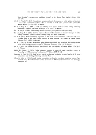 SNS 매개 학습공동체의 학습네트워크 탐색 : 페이스북 그룹을 중심으로 883
Daegu-Gyeongbul's mayor·governor candidates, Journal of the Korean Data Analysis Society, 16(6),
3243-3253.
Park, J. Y., Park, H. W. (2015). An exploratory semantic analysis in the dynamics of public opinion on Facebook:
a case of the superintendent of Seoul office of education in South Korea, Journal of the Korean Data
Analysis Society, 17(2), 1557-1571. (in Korean).
Rha, I. J., Hong, S. Y. (2003). A study on exploring at the process model of online learning community
development, Journal of Educational Technology, 19(3), 101-122. (in Korean).
Rha, I. J., Jung, I. S. (2004). Understanding distance education, Kyoyookgwahaksa: Seoul. (in Korean).
Rha, I. J., Sung, E. M. (2005). Emotional expression factors and the dimensions of interactive messages in online
learning community, Journal of Lifelong Learning Society, 1(1), 49-70. (in Korean).
Son, S. H. (2014). Practical knowledge exploration of SNS-based teacher communities : The case study of a
Facebook group of the central leading teachers of smart education, The Journal of Korean Teacher
Education, 31(2), 181-201. (in Korean).
Suh, H. J., Kang, M. H. (2005). Relationships among learner characteristics, peer interactions, and learning outcome
in the online learning community, Journal of Educational Technology, 21(2), 1-28. (in Korean).
Sun, Q. L. (1992) The division of words of high frequency and low frequency, Information Science, 13(2), 28-32.
(in Chinese).
Wakita, K., Tsurumi, T. (2007). Finding community structure in mega-scale social networking service, In
Proceedings of IADIS international conference on WWW/Internet2007, 153-162.
Wasserman, S., Faust, K. (1994). Social network analysis: methods and applications (structural analysis in the social
sciences) (1st ed.), Cambridge: Cambridge University Press.
Wilson, B., Ryder, M. (1996). Dynamic learning communities: an alternative to designed instructional systems, Paper
presented at the National Convention of the Association for Educational Communications and Technology,
Indianapolis, IN.
 