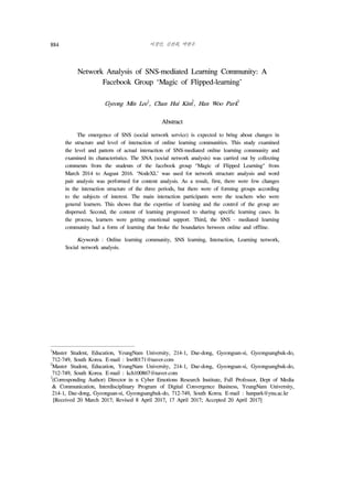이경민, 김찬희, 박한우884
Network Analysis of SNS-mediated Learning Community: A
Facebook Group ‘Magic of Flipped-learning’
Gyeong Min Lee
1
, Chan Hui Kim
2
, Han Woo Park
3
2)
Abstract
The emergence of SNS (social network service) is expected to bring about changes in
the structure and level of interaction of online learning communities. This study examined
the level and pattern of actual interaction of SNS-mediated online learning community and
examined its characteristics. The SNA (social network analysis) was carried out by collecting
comments from the students of the facebook group "Magic of Flipped Learning" from
March 2014 to August 2016. ‘NodeXL’ was used for network structure analysis and word
pair analysis was performed for content analysis. As a result, first, there were few changes
in the interaction structure of the three periods, but there were of forming groups according
to the subjects of interest. The main interaction participants were the teachers who were
general learners. This shows that the expertise of learning and the control of the group are
dispersed. Second, the content of learning progressed to sharing specific learning cases. In
the process, learners were getting emotional support. Third, the SNS - mediated learning
community had a form of learning that broke the boundaries between online and offline.
Keywords : Online learning community, SNS learning, Interaction, Learning network,
Social network analysis.
1
Master Student, Education, YeungNam University, 214-1, Dae-dong, Gyeongsan-si, Gyeongsangbuk-do,
712-749, South Korea. E-mail : hw00171@naver.com
2
Master Student, Education, YeungNam University, 214-1, Dae-dong, Gyeongsan-si, Gyeongsangbuk-do,
712-749, South Korea. E-mail : kch100867@naver.com
3
(Corresponding Author) Director in n Cyber Emotions Research Institute, Full Professor, Dept of Media
& Communication, Interdisciplinary Program of Digital Convergence Business, YeungNam University,
214-1, Dae-dong, Gyeongsan-si, Gyeongsangbuk-do, 712-749, South Korea. E-mail : hanpark@ynu.ac.kr
[Received 20 March 2017; Revised 8 April 2017, 17 April 2017; Accepted 20 April 2017]
 