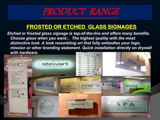PRODUCT RANGE
FROSTED OR ETCHED GLASS SIGNAGES.
Etched or frosted glass signage is top-of-the-line and offers many benefits.
Choose glass when you want:.. The highest quality with the most
distinctive look. A look resembling art that fully embodies your logo,
mission or other branding statement. Quick installation directly on drywall
with hardware.
10
 