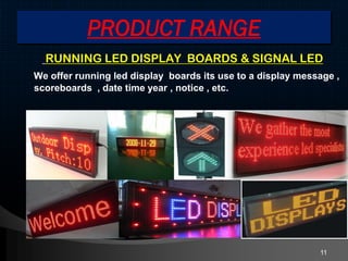 PRODUCT RANGE
RUNNING LED DISPLAY BOARDS & SIGNAL LED
We offer running led display boards its use to a display message ,
scoreboards , date time year , notice , etc.
11
 