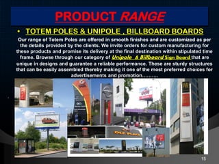 PRODUCT RANGE
• TOTEM POLES & UNIPOLE , BILLBOARD BOARDS
Our range of Totem Poles are offered in smooth finishes and are customized as per
the details provided by the clients. We invite orders for custom manufacturing for
these products and promise its delivery at the final destination within stipulated time
frame. Browse through our category of Unipole & Billboard Sign Board that are
unique in designs and guarantee a reliable performance. These are sturdy structures
that can be easily assembled thereby making it one of the most preferred choices for
advertisements and promotion……….
.
15
 