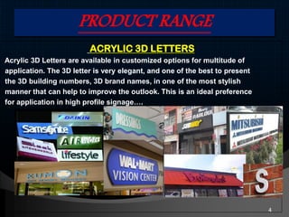 PRODUCT RANGE
ACRYLIC 3D LETTERS
Acrylic 3D Letters are available in customized options for multitude of
application. The 3D letter is very elegant, and one of the best to present
the 3D building numbers, 3D brand names, in one of the most stylish
manner that can help to improve the outlook. This is an ideal preference
for application in high profile signage….
4
 