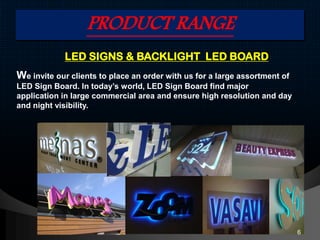 PRODUCT RANGE
LED SIGNS & BACKLIGHT LED BOARD
We invite our clients to place an order with us for a large assortment of
LED Sign Board. In today’s world, LED Sign Board find major
application in large commercial area and ensure high resolution and day
and night visibility.
6
 