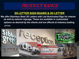 PRODUCT RANGE
SS LETTER SIGN BOARD & 3D LETTER
We offer Stainless Steel 3D Letters with Led Illuminated Sign for interior
as well as exterior signage. These are available in customized
options as desired by the clients and are offered at industry leading
prices.
7
 