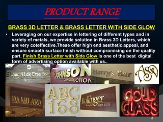 PRODUCT RANGE
BRASS 3D LETTER & BRASS LETTER WITH SIDE GLOW
• Leveraging on our expertise in lettering of different types and in
variety of metals, we provide solution in Brass 3D Letters, which
are very coteffective.These offer high end aesthetic appeal, and
ensure smooth surface finish without compromising on the quality
part. Finish Brass Letter with Side Glow is one of the best digital
form of advertising option available with us..
8
 