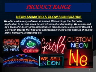 PRODUCT RANGE
NEON ANIMATED & GLOW SIGN BOARDS
We offer a wide range of Neon Animated 3D Hoardings that find wide
application in several areas for advertisement and branding. We are backed
by a team of industry professional which manufactures customized Backlit &
Glow Sign Boards that find wide application in many areas such as shopping
malls, highways, restaurants etc.
9
 