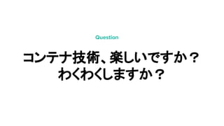 コンテナ技術、楽しいですか？
わくわくしますか？
Question
 