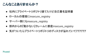 こんなことありませんか？
● 社内にプライベートリポジトリ建てたけど自己署名証明書
● ローカルの環境にinsecure_registry
● サーバー側にもinsecure_registry
● 部内からの『動かない』クレームに都度insecure_registry
● 気がついたらプライベートリポジトリのディスクが溢れていてｱｱｱｱｱｱ
 