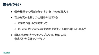 僕らもつらい
● 僕の仕事って何だったっけ？ あ、YAML職人？
● 次から次へと新しい仕組みが出てくる
○ CNIのつぎはCSIですって
○ Custom Resourcesまで活用できてる人はどのくらい居る？
● 新しいものをキャッチアップしつつ、他の人に
教えていかなきゃいけない
 