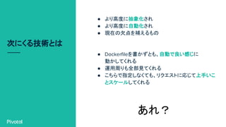 次にくる技術とは
● より高度に抽象化され
● より高度に自動化され
● 現在の欠点を補えるもの
● Dockerfileを書かずとも、自動で良い感じに
動かしてくれる
● 運用周りも全部見てくれる
● こちらで指定しなくても、リクエストに応じて上手いこ
とスケールしてくれる
あれ？
 