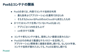 PaaSとコンテナの関係
● PaaSの多くは、内部でコンテナ技術を利用
○ 最も効率よくアプリケーションを運用できるため
○ そもそもDockerはPaaSのdotCloudから派生したもの
● かつてはコンテナを用いていないPaaSもあった
○ アプリごとにVMを立ち上げ
○ uidを分けて起動
● コンテナ前もコンテナ後も、提供したい価値は変わらない
● PaaSはその時点で最適なテクノロジーを活用して、
アプリケーション開発者に価値を提供し続ける。もしもXX年後、
コンテナ技術が廃れたとしても、PaaSは進化し続ける
 