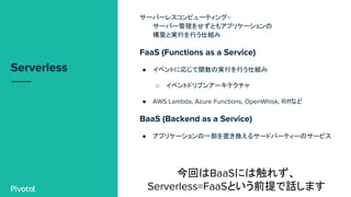 Serverless
サーバーレスコンピューティング=
サーバー管理をせずともアプリケーションの
構築と実行を行う仕組み
FaaS (Functions as a Service)
● イベントに応じて関数の実行を行う仕組み
○ イベントドリブンアーキテクチャ
● AWS Lambda, Azure Functions, OpenWhisk, Riffなど
BaaS (Backend as a Service)
● アプリケーションの一部を置き換えるサードパーティーのサービス
今回はBaaSには触れず、
Serverless=FaaSという前提で話します
 